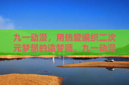 九一动漫，用热爱编织二次元梦想的造梦师，九一动漫，热爱编织二次元梦想的造梦师