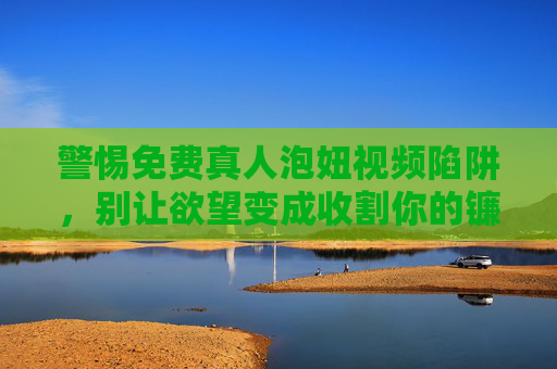 警惕免费真人泡妞视频陷阱，别让欲望变成收割你的镰刀，警惕免费真人泡妞视频陷阱，别让欲望变成收割你的镰刀