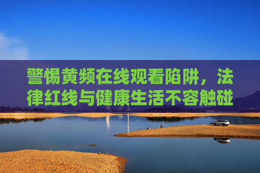 警惕黄频在线观看陷阱，法律红线与健康生活不容触碰，警惕黄频在线观看陷阱，法律红线与健康生活不容触碰