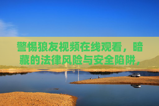 警惕狼友视频在线观看，暗藏的法律风险与安全陷阱，警惕狼友视频在线观看的法律风险与安全陷阱