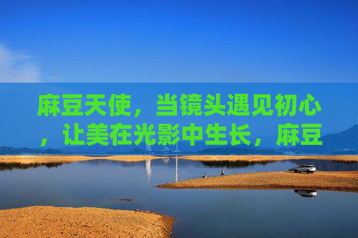 麻豆天使，当镜头遇见初心，让美在光影中生长，麻豆天使，镜头初心，光影生长
