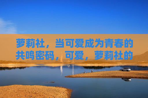 萝莉社，当可爱成为青春的共鸣密码，可爱，萝莉社的青春共鸣密码