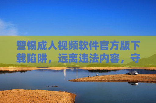 警惕成人视频软件官方版下载陷阱，远离违法内容，守护网络安全，警惕成人视频软件官方版下载陷阱，远离违法内容守护网络安全