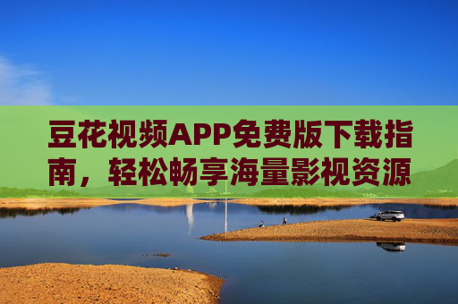 豆花视频APP免费版下载指南，轻松畅享海量影视资源，安全无广告体验，豆花视频免费版下载指南，安全无广告畅享海量影视资源