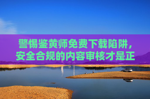 警惕鉴黄师免费下载陷阱，安全合规的内容审核才是正道，警惕鉴黄师免费下载陷阱，安全合规内容审核是正道