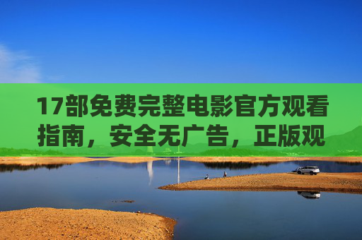 17部免费完整电影官方观看指南，安全无广告，正版观影新体验，17部免费完整电影官方观看指南，安全无广告，正版观影新体验