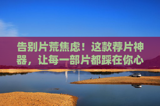 告别片荒焦虑！这款荐片神器，让每一部片都踩在你心尖上，告别片荒焦虑！这荐片神器，每部都戳中你的心
