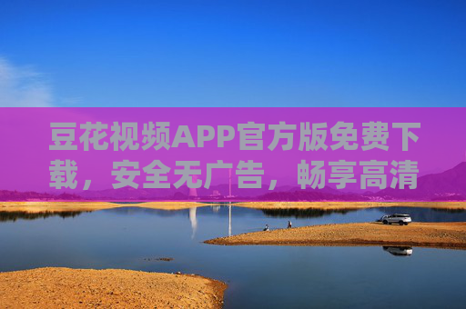 豆花视频APP官方版免费下载，安全无广告，畅享高清影视新体验，豆花视频APP官方版免费下载，安全无广告畅享高清影视新体验