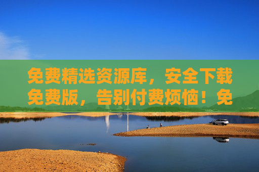 免费精选资源库，安全下载免费版，告别付费烦恼！免费精选资源库，安全下载免费版，告别付费烦恼！