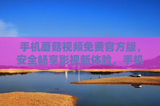 手机蘑菇视频免费官方版，安全畅享影视新体验，手机蘑菇视频免费官方版，安全畅享影视新体验