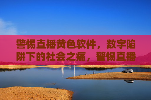 警惕直播黄色软件，数字陷阱下的社会之痛，警惕直播黄色软件，数字陷阱下的社会之痛