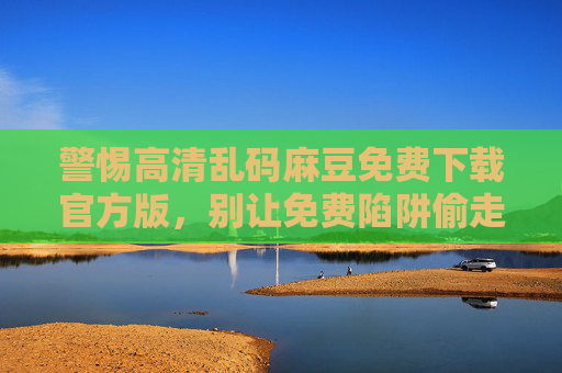 警惕高清乱码麻豆免费下载官方版，别让免费陷阱偷走你的安全与隐私，警惕免费陷阱，高清乱码麻豆下载偷走安全与隐私
