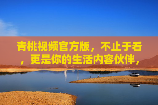 青桃视频官方版，不止于看，更是你的生活内容伙伴，青桃视频官方版，不止于看，更是生活内容伙伴