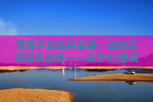 警惕不良应用陷阱，选择合法娱乐渠道——关于91看美女官方版下载的风险提示，警惕91看美女官方版下载陷阱，选择合法娱乐渠道