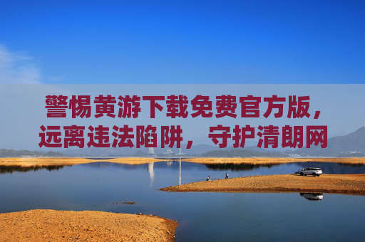 警惕黄游下载免费官方版，远离违法陷阱，守护清朗网络，警惕黄游免费官方版陷阱，守护清朗网络