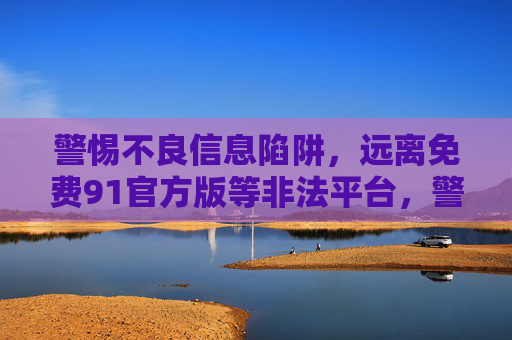 警惕不良信息陷阱，远离免费91官方版等非法平台，警惕不良信息陷阱，远离免费91官方版等非法平台