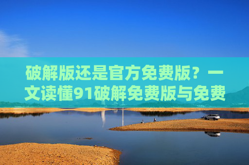 破解版还是官方免费版？一文读懂91破解免费版与免费官方版的选择之道，91破解免费版与免费官方版，如何选择？
