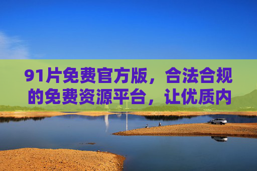 91片免费官方版，合法合规的免费资源平台，让优质内容触手可及，91片免费官方版，合法合规优质内容资源平台