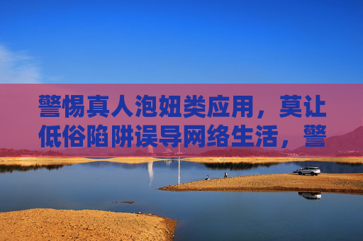 警惕真人泡妞类应用，莫让低俗陷阱误导网络生活，警惕真人泡妞类应用，莫让低俗陷阱误导网络生活