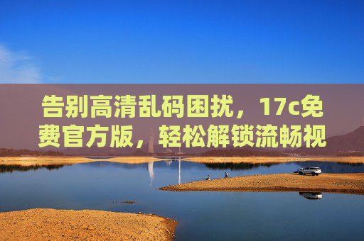 告别高清乱码困扰，17c免费官方版，轻松解锁流畅视觉体验，告别高清乱码，17c免费官方版畅享流畅视觉