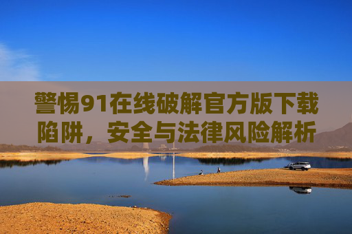 警惕91在线破解官方版下载陷阱，安全与法律风险解析，警惕91在线破解官方版下载陷阱，安全与法律风险解析