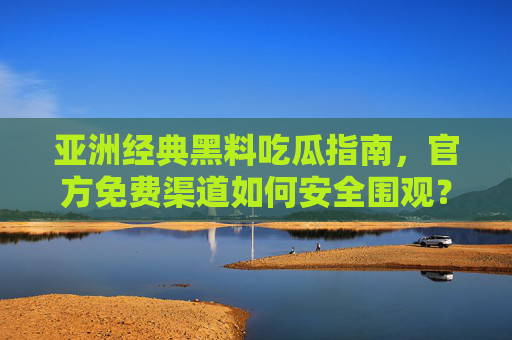 亚洲经典黑料吃瓜指南，官方免费渠道如何安全围观？官方免费渠道围观亚洲经典黑料，安全吃瓜指南