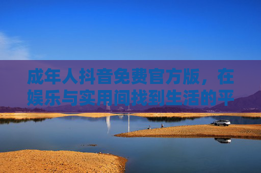 成年人抖音免费官方版，在娱乐与实用间找到生活的平衡点，成年人抖音免费官方版，娱乐与实用间的生活平衡