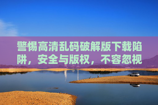 警惕高清乱码破解版下载陷阱，安全与版权，不容忽视，警惕高清乱码破解版下载陷阱，安全与版权不容忽视
