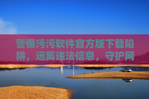 警惕污污软件官方版下载陷阱，远离违法信息，守护网络安全，警惕污污软件官方版下载陷阱，远离违法信息守护网络安全