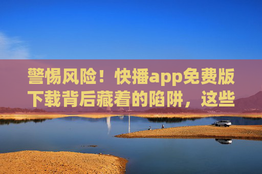 警惕风险！快播app免费版下载背后藏着的陷阱，这些你必须知道