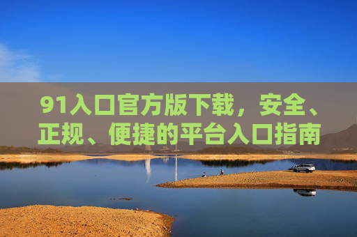 91入口官方版下载，安全、正规、便捷的平台入口指南，91入口官方版下载，安全正规便捷的平台入口指南