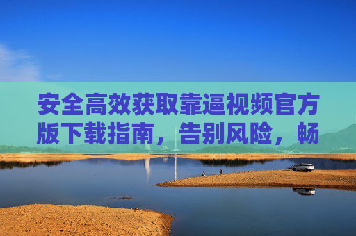 安全高效获取靠逼视频官方版下载指南，告别风险，畅享优质内容，靠逼视频官方版下载指南，安全高效，告别风险