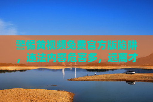 警惕黄视频免费官方版陷阱，违法内容危害多，远离才是正道，警惕黄视频免费官方版陷阱，违法危害多，远离才是正道