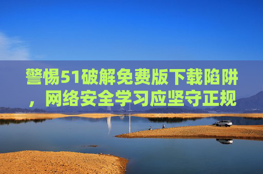 警惕51破解免费版下载陷阱，网络安全学习应坚守正规渠道，警惕51破解免费版下载陷阱，网络安全学习应坚守正规渠道