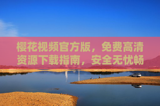 樱花视频官方版，免费高清资源下载指南，安全无忧畅享视觉盛宴，樱花视频官方版，免费高清下载指南，安全无忧畅享视觉盛宴
