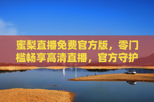 蜜梨直播免费官方版，零门槛畅享高清直播，官方守护你的精彩视界，蜜梨直播官方免费版，零门槛畅享高清视界