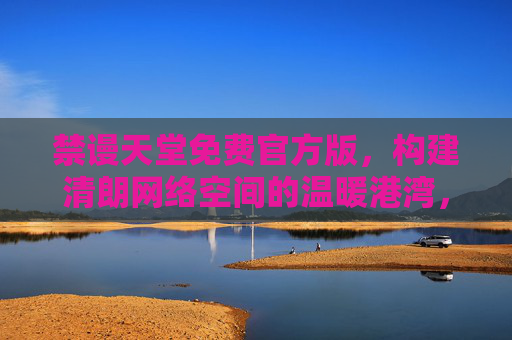 禁谩天堂免费官方版，构建清朗网络空间的温暖港湾，禁谩天堂免费官方版，构建清朗网络空间的温暖港湾