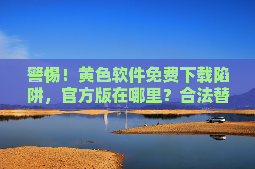 警惕！黄色软件免费下载陷阱，官方版在哪里？合法替代方案看这里