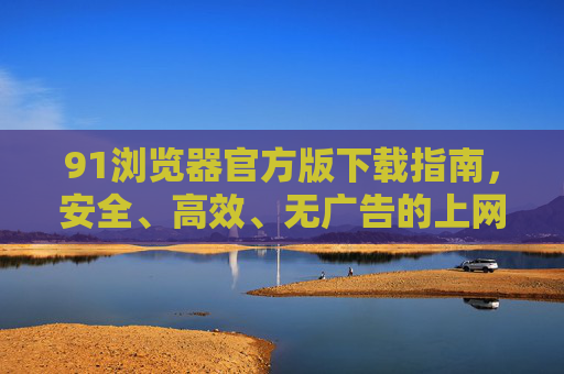 91浏览器官方版下载指南，安全、高效、无广告的上网体验从这里开始，91浏览器官方版下载，安全高效无广告上网体验