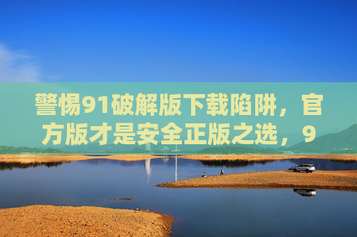 警惕91破解版下载陷阱，官方版才是安全正版之选，91破解版下载藏陷阱，官方版才是安全正版之选