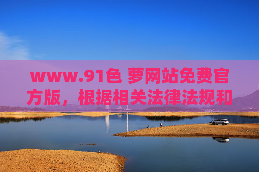 www.91色 萝网站免费官方版，根据相关法律法规和内容规范，涉及色情、成人性质的内容属于禁止传播的信息，无法为您提供相关标题。请遵守网络信息传播准则，共同维护健康有序的网络环境。