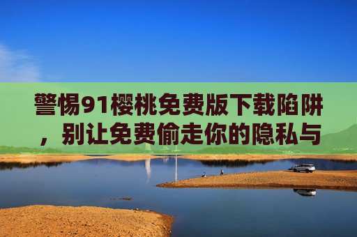 警惕91樱桃免费版下载陷阱，别让免费偷走你的隐私与安全，警惕91樱桃免费版下载陷阱，别让免费偷走隐私与安全