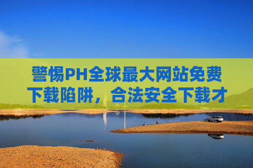 警惕PH全球最大网站免费下载陷阱，合法安全下载才是正道，警惕PH全球最大网站免费下载陷阱，合法安全下载才是正道