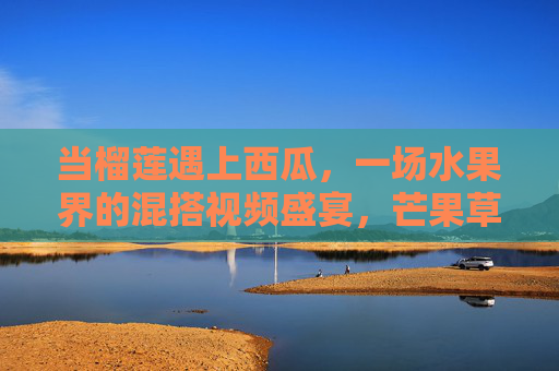 当榴莲遇上西瓜，一场水果界的混搭视频盛宴，芒果草莓来添彩！水果混搭盛宴，榴莲西瓜芒果草莓的奇妙邂逅