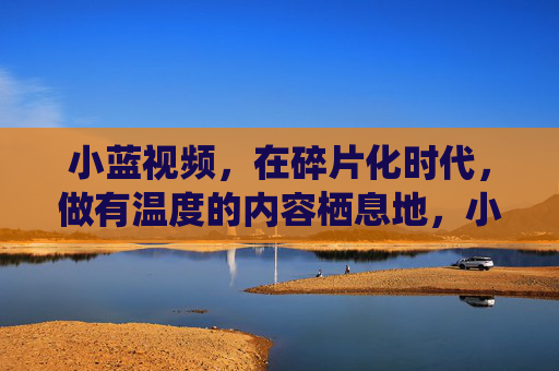 小蓝视频,在碎片化时代,做有温度的内容栖息地,小蓝视频,碎片化时代的内容温暖栖息地 小蓝视频,在碎片化时代,做有温度的内容栖息地,小蓝视频,碎片化时代的内容温暖栖息地