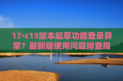 17·c13版本起草功能登录异常?最新版使用问题排查指南,17·c13版本起草功能登录异常问题排查指南 17·c13版本起草功能登录异常?最新版使用问题排查指南,17·c13版本起草功能登录异常问题排查指南