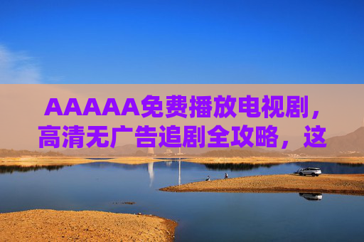 AAAAA免费播放电视剧，高清无广告追剧全攻略，这些正规渠道让你告别会员焦虑！免费追剧全攻略，正规渠道高清无广告，告别会员焦虑！