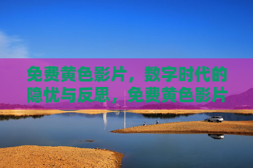 免费黄色影片,数字时代的隐忧与反思,免费黄色影片,数字时代的隐忧与反思 免费黄色影片,数字时代的隐忧与反思,免费黄色影片,数字时代的隐忧与反思