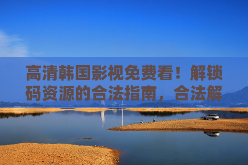 高清韩国影视免费看!解锁码资源的合法指南,合法解锁高清韩国影视,免费观看资源指南 高清韩国影视免费看!解锁码资源的合法指南,合法解锁高清韩国影视,免费观看资源指南