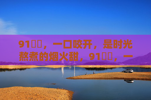 91馃悕,一口咬开,是时光熬煮的烟火甜,91馃悕,一口咬开时光熬煮的烟火甜 91馃悕,一口咬开,是时光熬煮的烟火甜,91馃悕,一口咬开时光熬煮的烟火甜